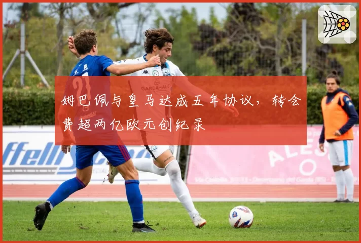 姆巴佩与皇马达成五年协议，转会费超两亿欧元创纪录
