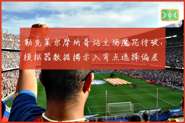 勒克莱尔摩纳哥站主场魔咒待破，模拟器数据揭示入弯点选择偏差