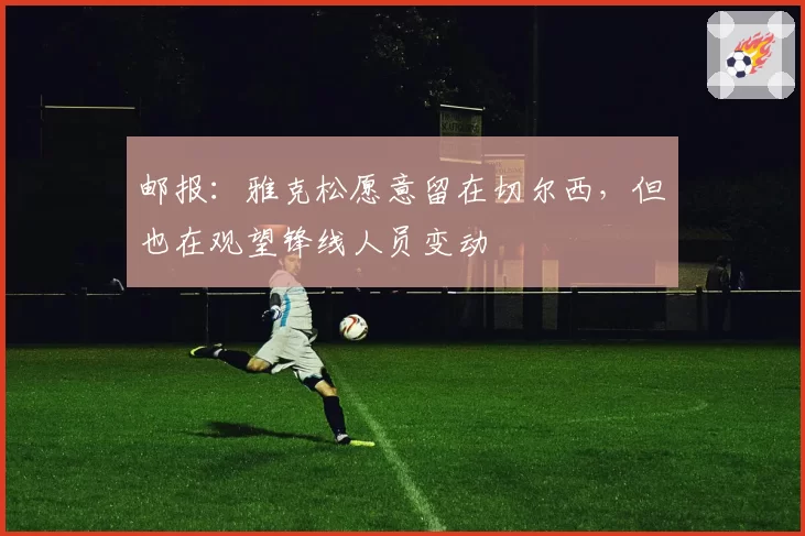 邮报：雅克松愿意留在切尔西，但也在观望锋线人员变动