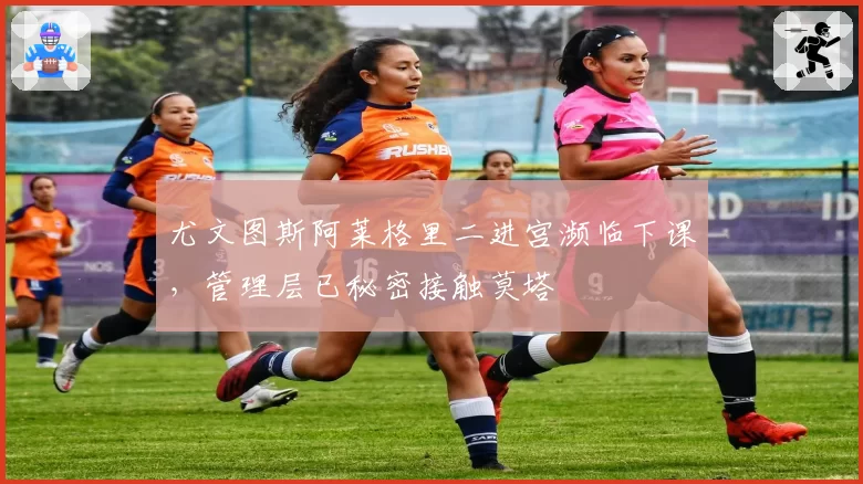 尤文图斯阿莱格里二进宫濒临下课,管理层已秘密接触莫塔