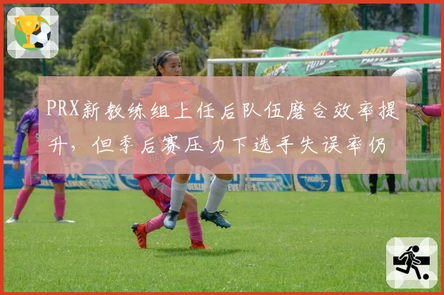 PRX新教练组上任后队伍磨合效率提升，但季后赛压力下选手失误率仍上升5%