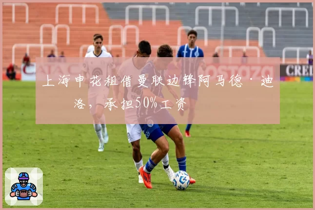 上海申花租借曼联边锋阿马德·迪亚洛，承担50%工资