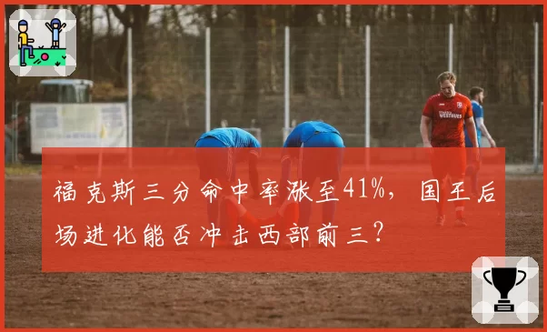 福克斯三分命中率涨至41%，国王后场进化能否冲击西部前三？