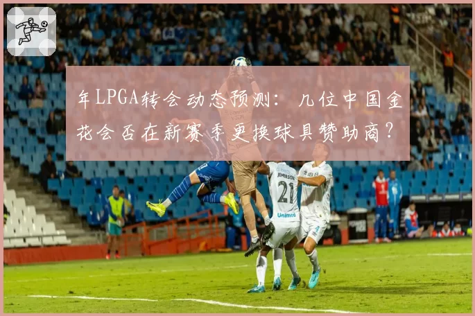 年LPGA转会动态预测：几位中国金花会否在新赛季更换球具赞助商？