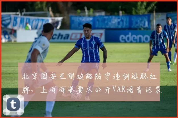 北京国安王刚边路防守违例逃脱红牌，上海海港要求公开VAR语音记录？