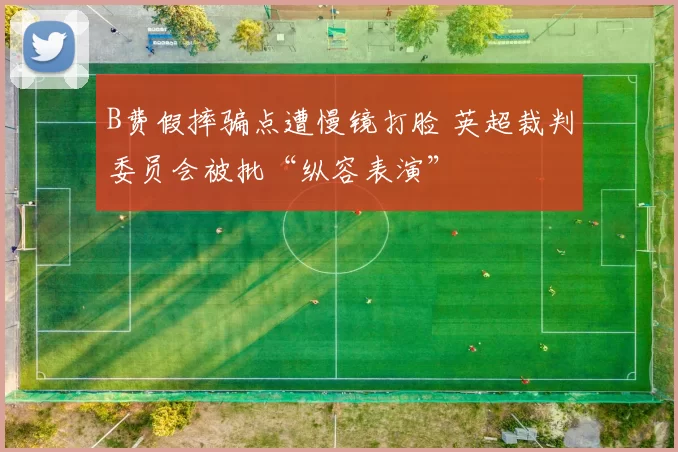 B费假摔骗点遭慢镜打脸 英超裁判委员会被批“纵容表演”