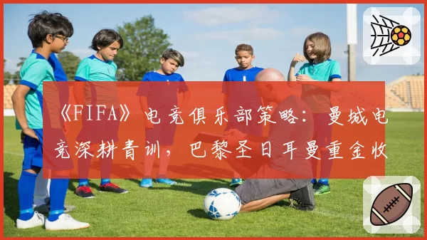 《FIFA》电竞俱乐部策略:曼城电竞深耕青训,巴黎圣日耳曼重金收购成名选手