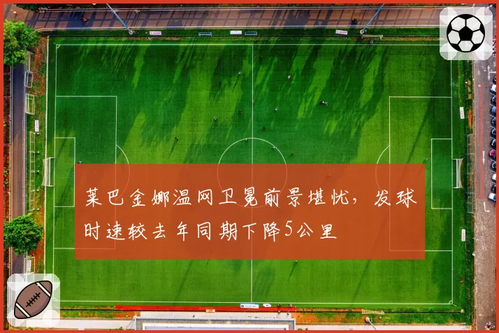 莱巴金娜温网卫冕前景堪忧,发球时速较去年同期下降5公里