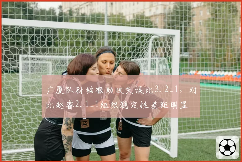 广厦队孙铭徽助攻失误比3.2_1，对比赵睿2.1_1组织稳定性差距明显