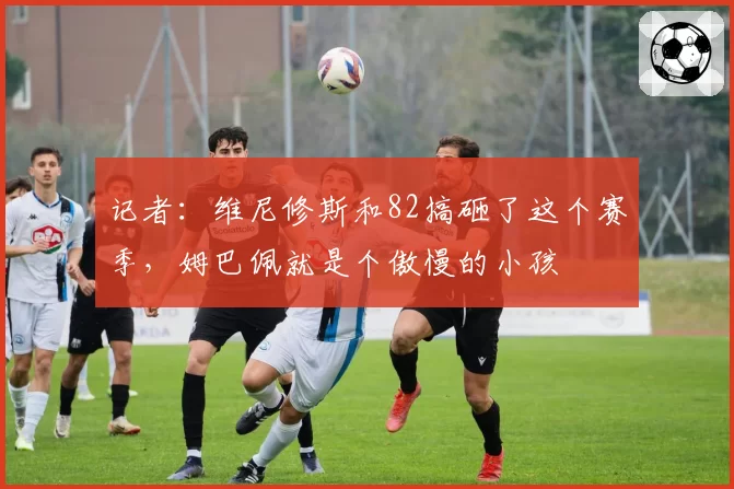 记者：维尼修斯和82搞砸了这个赛季，姆巴佩就是个傲慢的小孩