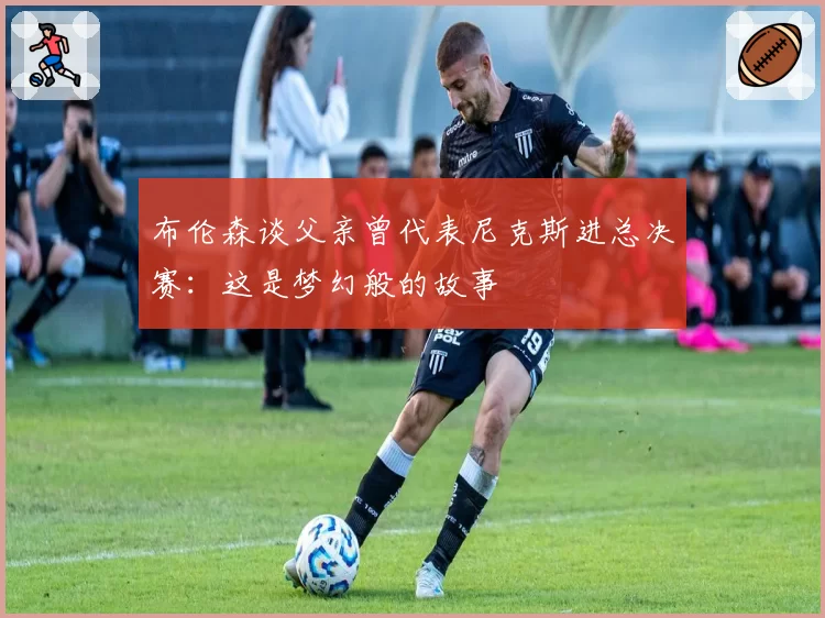 布伦森谈父亲曾代表尼克斯进总决赛:这是梦幻般的故事