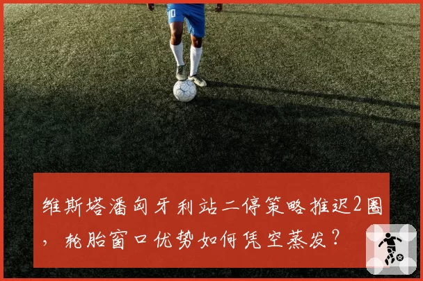 维斯塔潘匈牙利站二停策略推迟2圈，轮胎窗口优势如何凭空蒸发？