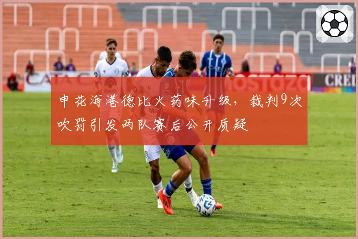 申花海港德比火药味升级,裁判9次吹罚引发两队赛后公开质疑
