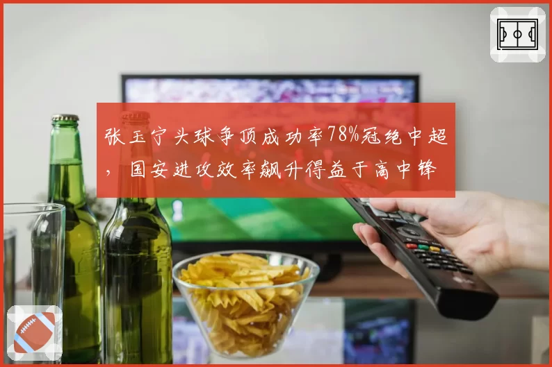 张玉宁头球争顶成功率78%冠绝中超,国安进攻效率飙升得益于高中锋支点