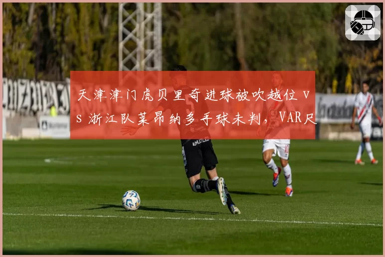 天津津门虎贝里奇进球被吹越位 vs 浙江队莱昂纳多手球未判,VAR尺度成谜