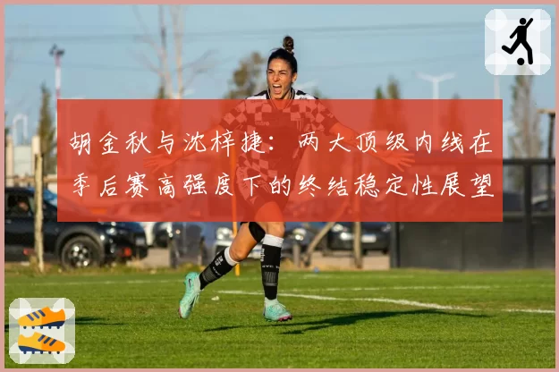 胡金秋与沈梓捷：两大顶级内线在季后赛高强度下的终结稳定性展望