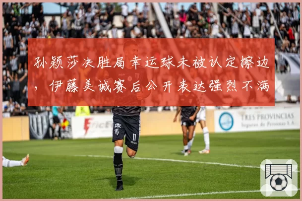 孙颖莎决胜局幸运球未被认定擦边，伊藤美诚赛后公开表达强烈不满