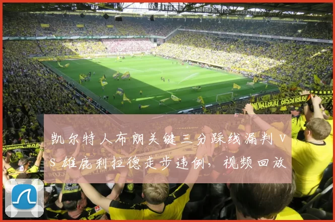 凯尔特人布朗关键三分踩线漏判 vs 雄鹿利拉德走步违例,视频回放中心引质疑