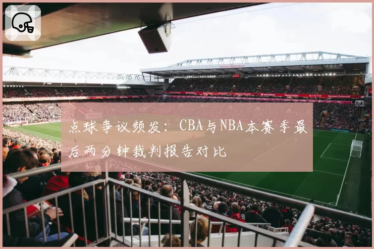 点球争议频发：CBA与NBA本赛季最后两分钟裁判报告对比