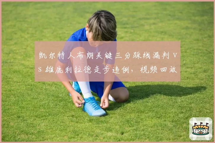 凯尔特人布朗关键三分踩线漏判 vs 雄鹿利拉德走步违例,视频回放中心引质疑