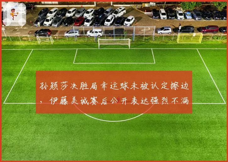 孙颖莎决胜局幸运球未被认定擦边，伊藤美诚赛后公开表达强烈不满