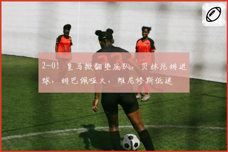 2-0！皇马掀翻垫底队，贝林厄姆进球，姆巴佩哑火，维尼修斯低迷