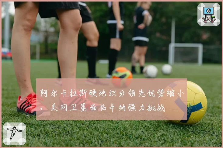 阿尔卡拉斯硬地积分领先优势缩小，美网卫冕面临辛纳强力挑战