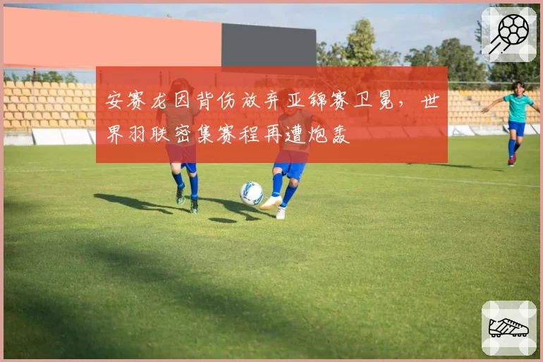 安赛龙因背伤放弃亚锦赛卫冕，世界羽联密集赛程再遭炮轰