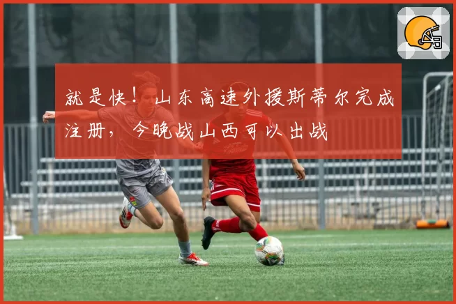 就是快！山东高速外援斯蒂尔完成注册，今晚战山西可以出战