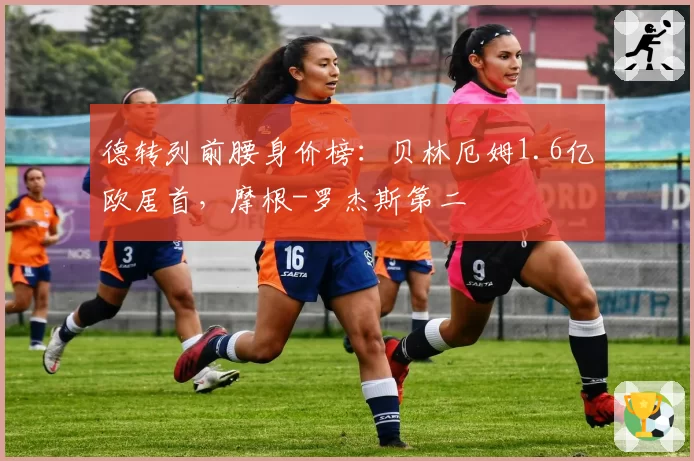 德转列前腰身价榜：贝林厄姆1.6亿欧居首，摩根-罗杰斯第二