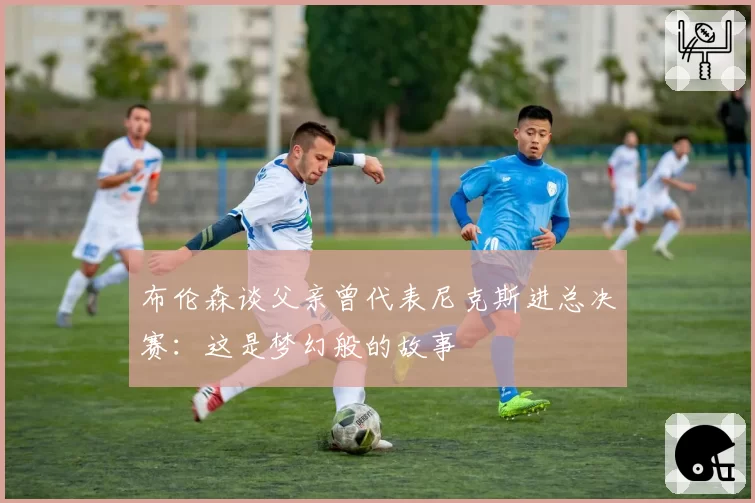 布伦森谈父亲曾代表尼克斯进总决赛:这是梦幻般的故事