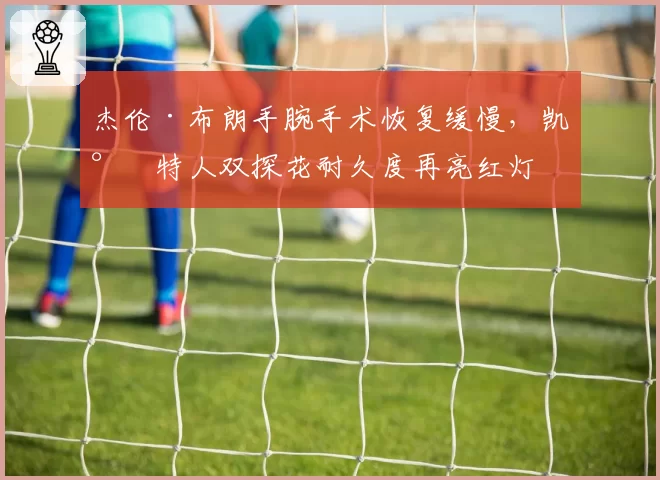 杰伦·布朗手腕手术恢复缓慢，凯尔特人双探花耐久度再亮红灯