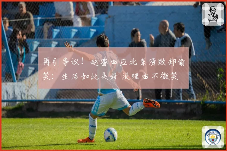 再引争议！赵睿回应北京溃败却偷笑：生活如此美好 没理由不微笑