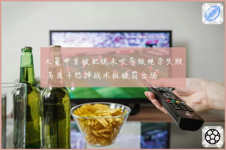 火箭申京被犯规未吹导致绝杀失败 乌度卡怒摔战术板被罚出场