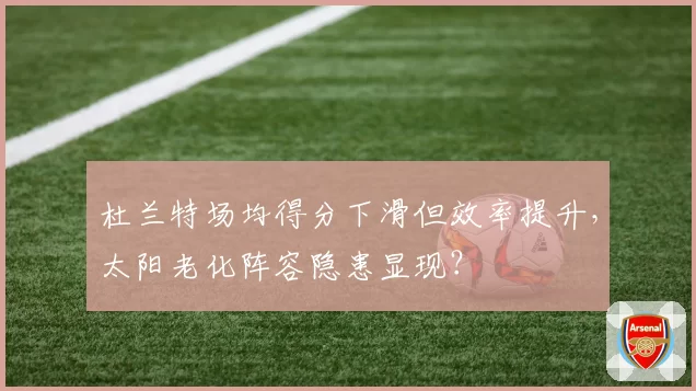 杜兰特场均得分下滑但效率提升，太阳老化阵容隐患显现？