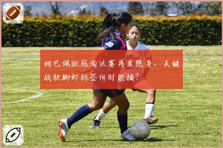 姆巴佩欧冠淘汰赛再度隐身，关键战软脚虾标签何时能摘？