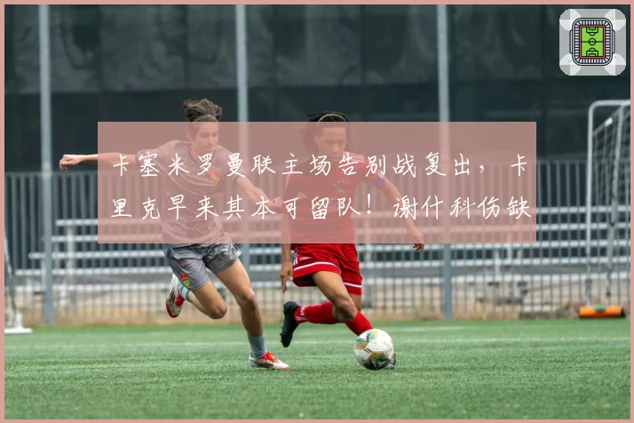 卡塞米罗曼联主场告别战复出，卡里克早来其本可留队！谢什科伤缺