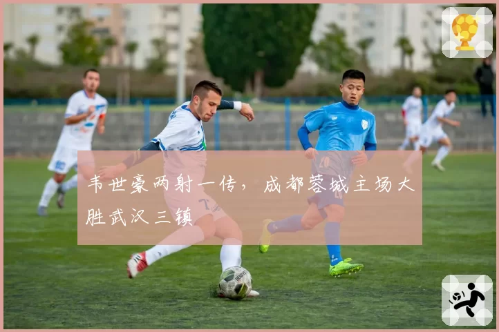 韦世豪两射一传,成都蓉城主场大胜武汉三镇