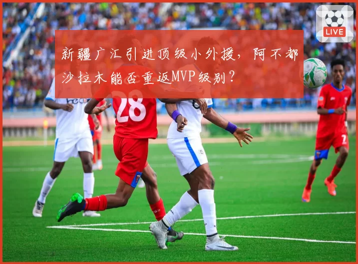 新疆广汇引进顶级小外援，阿不都沙拉木能否重返MVP级别？