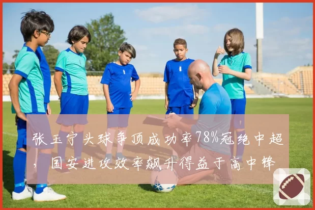 张玉宁头球争顶成功率78%冠绝中超,国安进攻效率飙升得益于高中锋支点