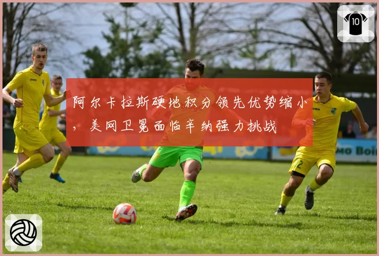 阿尔卡拉斯硬地积分领先优势缩小，美网卫冕面临辛纳强力挑战