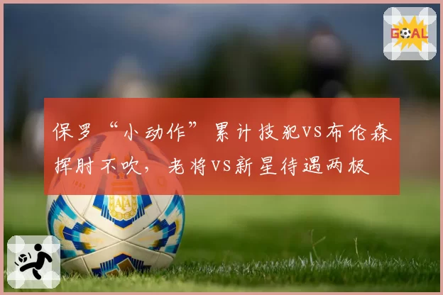 保罗“小动作”累计技犯vs布伦森挥肘不吹，老将vs新星待遇两极