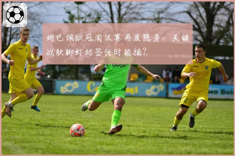 姆巴佩欧冠淘汰赛再度隐身,关键战软脚虾标签何时能摘?
