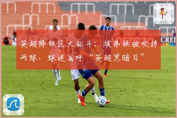 英超降级区大乱斗：埃弗顿被吹掉两球，球迷高呼“英超黑暗日”