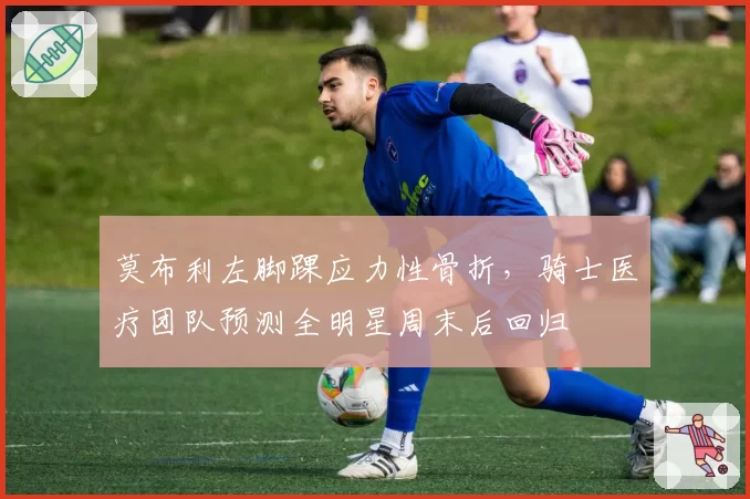莫布利左脚踝应力性骨折,骑士医疗团队预测全明星周末后回归