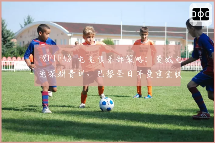 《FIFA》电竞俱乐部策略:曼城电竞深耕青训,巴黎圣日耳曼重金收购成名选手