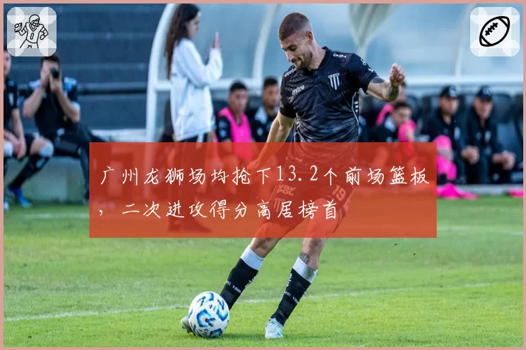 广州龙狮场均抢下13.2个前场篮板，二次进攻得分高居榜首