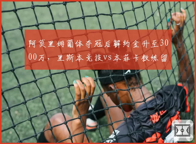阿莫里姆葡体夺冠后解约金升至3000万，里斯本竞技vs本菲卡教练留任代价悬殊__br_