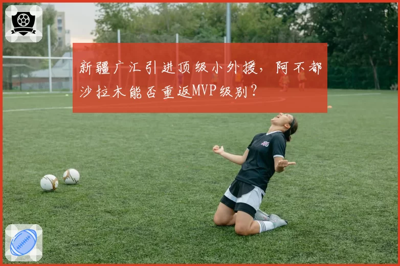 新疆广汇引进顶级小外援，阿不都沙拉木能否重返MVP级别？