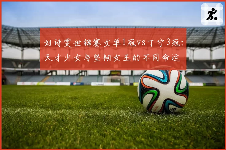 刘诗雯世锦赛女单1冠vs丁宁3冠：天才少女与坚韧女王的不同命运